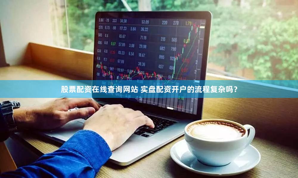 股票配资在线查询网站 实盘配资开户的流程复杂吗？