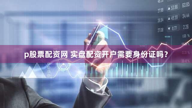 p股票配资网 实盘配资开户需要身份证吗？