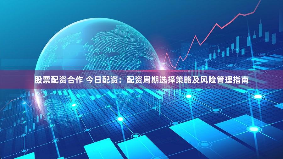股票配资合作 今日配资：配资周期选择策略及风险管理指南