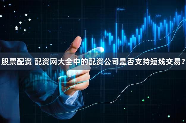 股票配资 配资网大全中的配资公司是否支持短线交易？