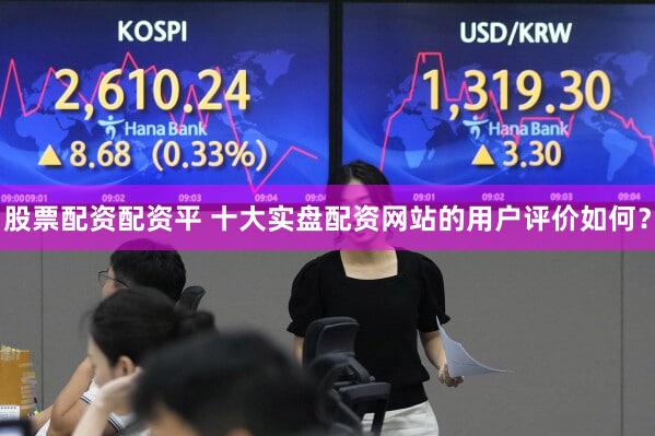 股票配资配资平 十大实盘配资网站的用户评价如何？