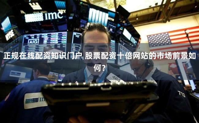 正规在线配资知识门户 股票配资十倍网站的市场前景如何？