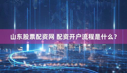 山东股票配资网 配资开户流程是什么？