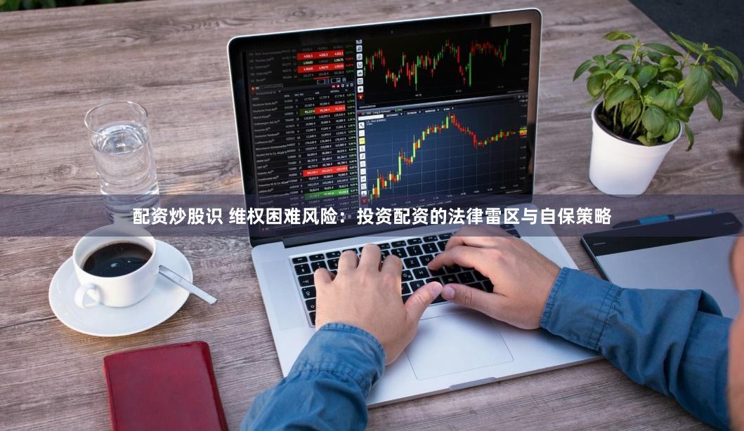 配资炒股识 维权困难风险：投资配资的法律雷区与自保策略