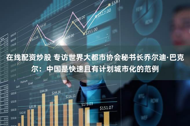 在线配资炒股 专访世界大都市协会秘书长乔尔迪·巴克尔：中国是快速且有计划城市化的范例