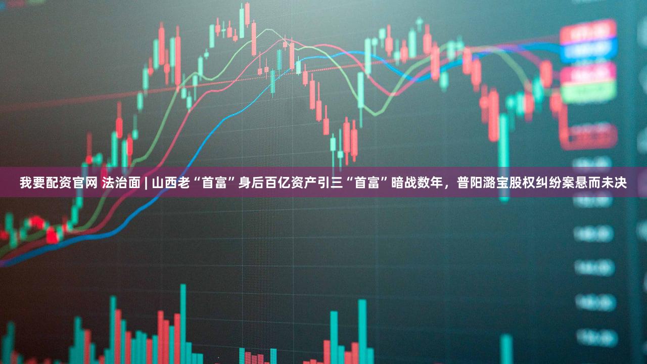 我要配资官网 法治面 | 山西老“首富”身后百亿资产引三“首富”暗战数年，普阳潞宝股权纠纷案悬而未决