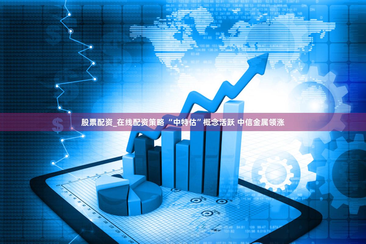 股票配资_在线配资策略 “中特估”概念活跃 中信金属领涨