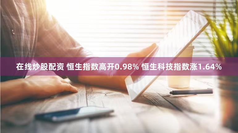 在线炒股配资 恒生指数高开0.98% 恒生科技指数涨1.64%
