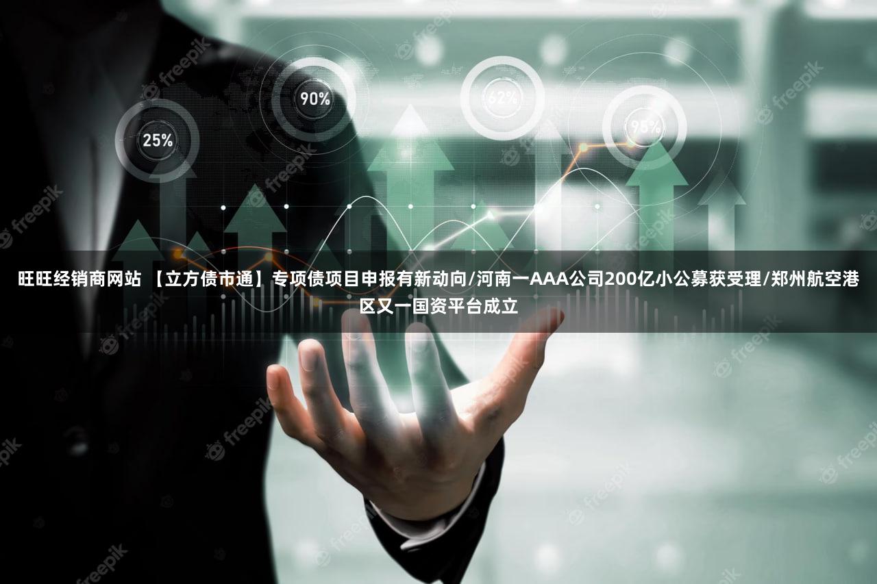 旺旺经销商网站 【立方债市通】专项债项目申报有新动向/河南一AAA公司200亿小公募获受理/郑州航空港区又一国资平台成立