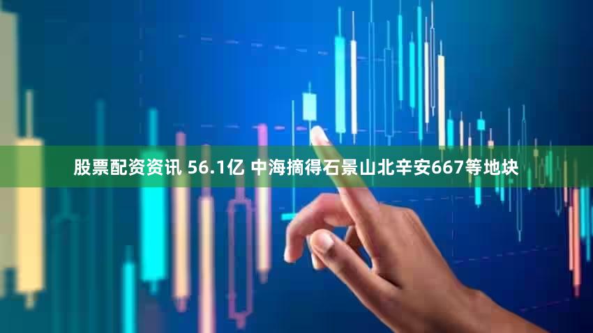 股票配资资讯 56.1亿 中海摘得石景山北辛安667等地块