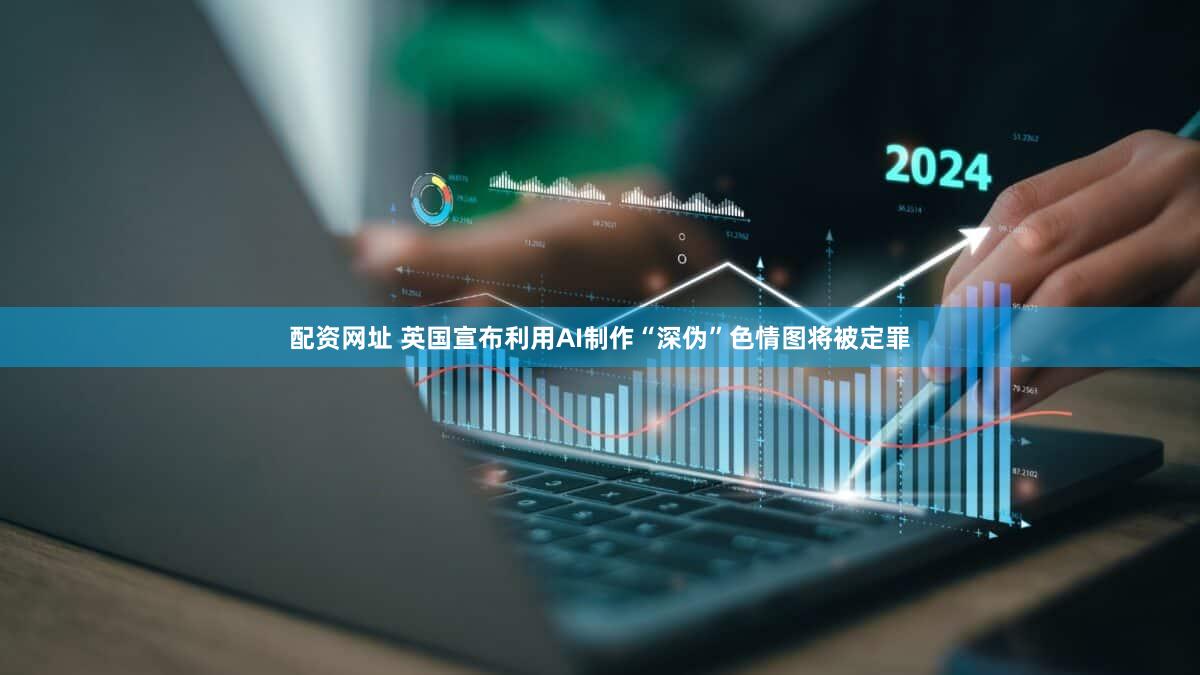 配资网址 英国宣布利用AI制作“深伪”色情图将被定罪