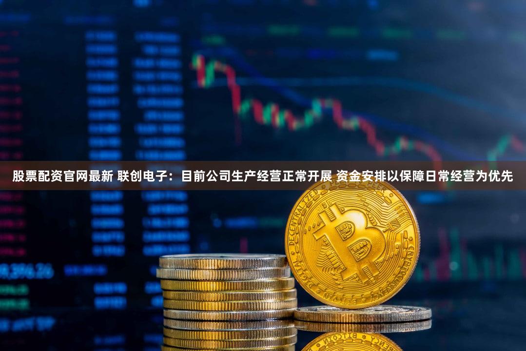 股票配资官网最新 联创电子：目前公司生产经营正常开展 资金安排以保障日常经营为优先