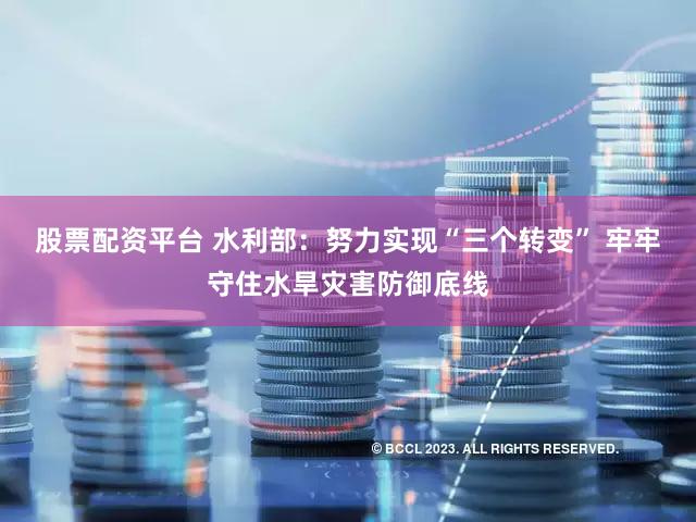 股票配资平台 水利部：努力实现“三个转变” 牢牢守住水旱灾害防御底线