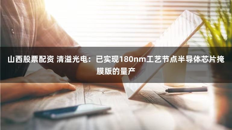 山西股票配资 清溢光电：已实现180nm工艺节点半导体芯片掩膜版的量产