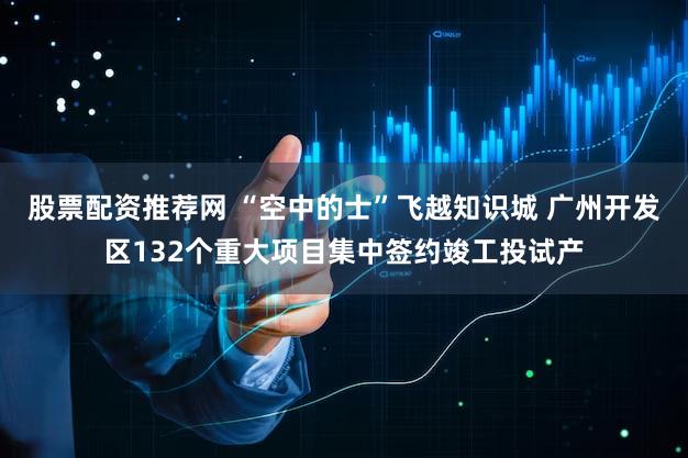 股票配资推荐网 “空中的士”飞越知识城 广州开发区132个重大项目集中签约竣工投试产
