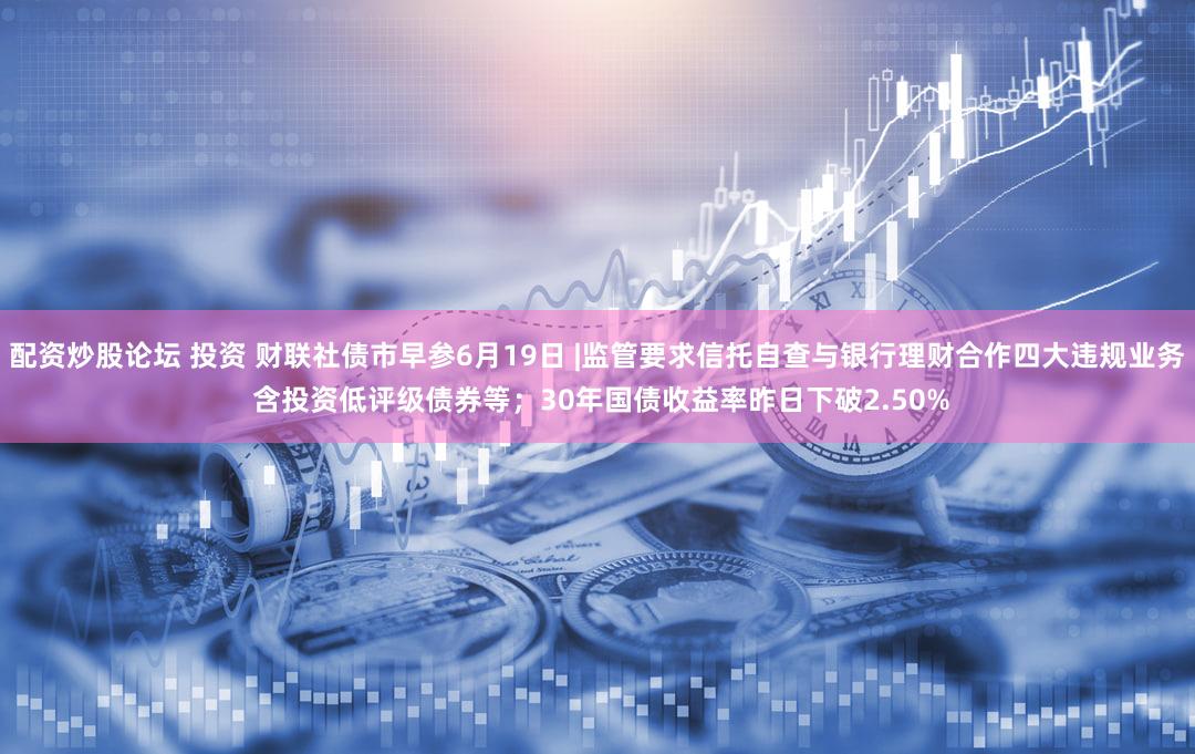 配资炒股论坛 投资 财联社债市早参6月19日 |监管要求信托自查与银行理财合作四大违规业务 含投资低评级债券等；30年国债收益率昨日下破2.50%