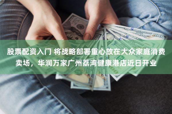 股票配资入门 将战略部署重心放在大众家庭消费卖场，华润万家广州荔湾健康港店近日开业