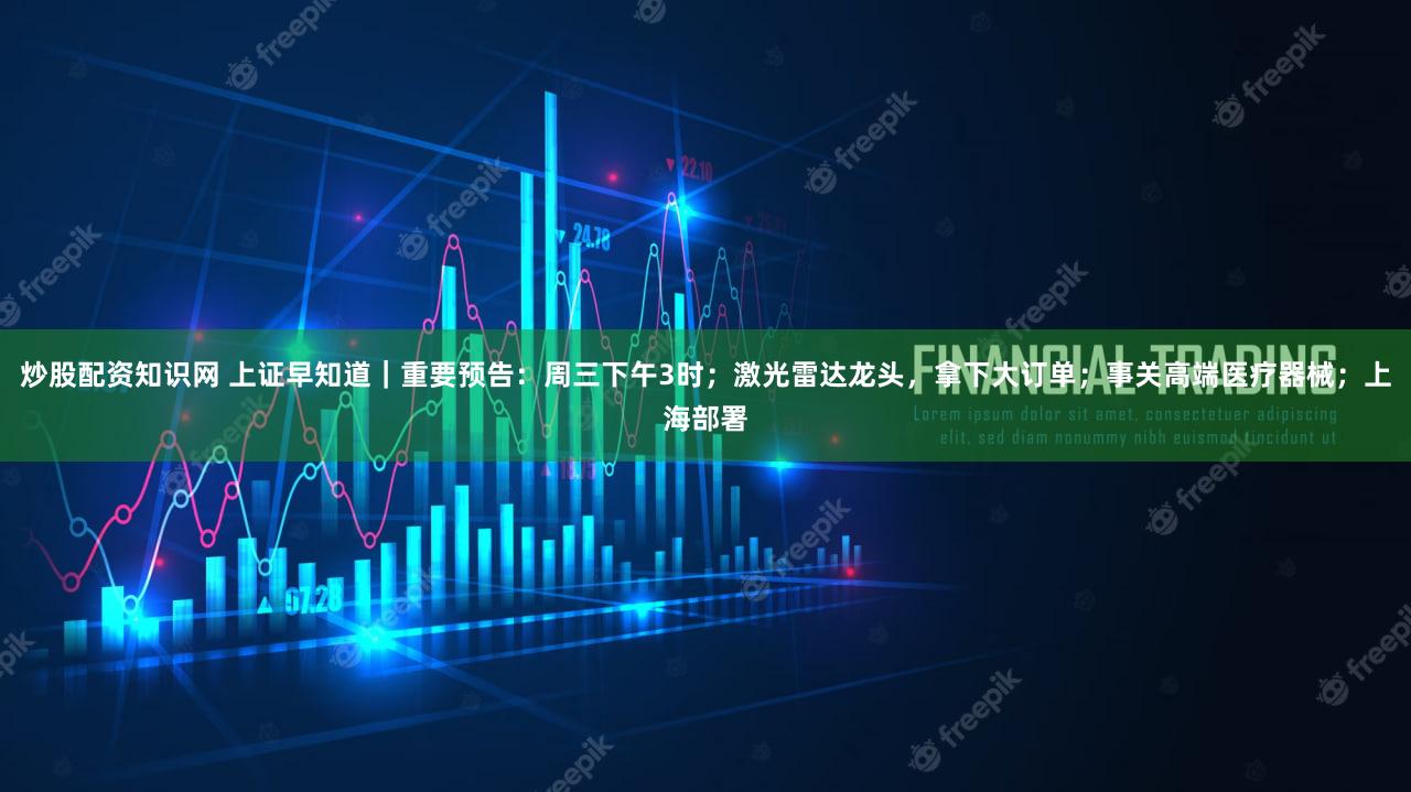炒股配资知识网 上证早知道｜重要预告：周三下午3时；激光雷达龙头，拿下大订单；事关高端医疗器械；上海部署