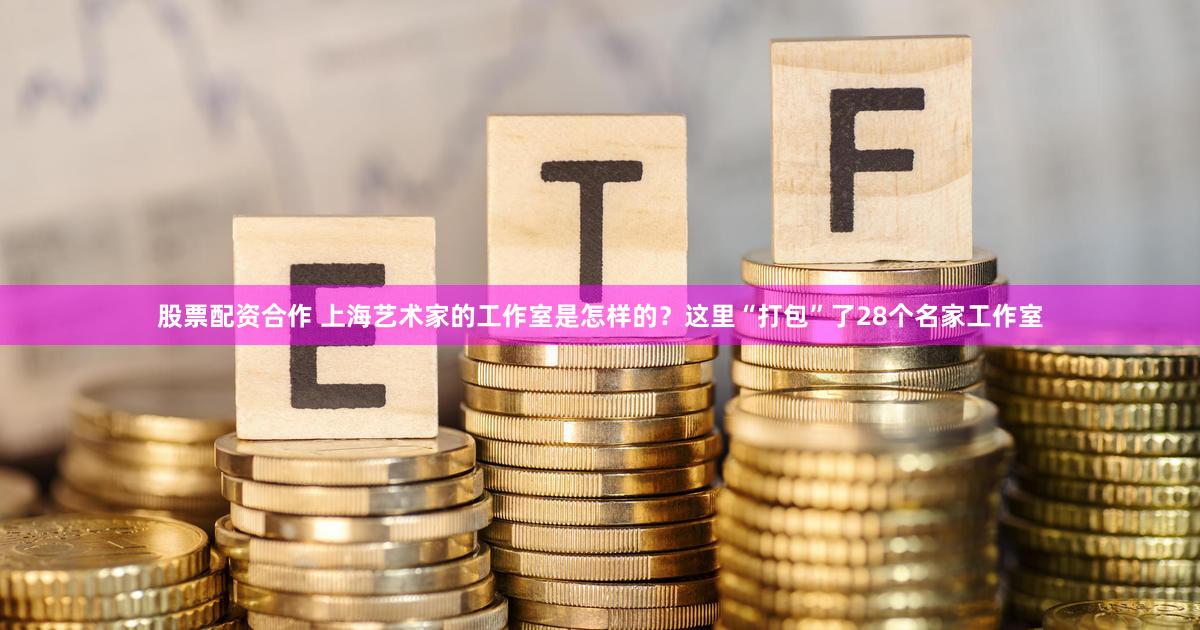 股票配资合作 上海艺术家的工作室是怎样的？这里“打包”了28个名家工作室