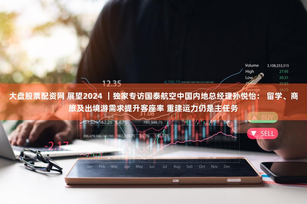 大盘股票配资网 展望2024 ｜独家专访国泰航空中国内地总经理孙悦怡： 留学、商旅及出境游需求提升客座率 重建运力仍是主任务