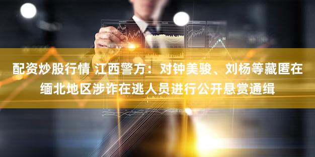 配资炒股行情 江西警方：对钟美骏、刘杨等藏匿在缅北地区涉诈在逃人员进行公开悬赏通缉