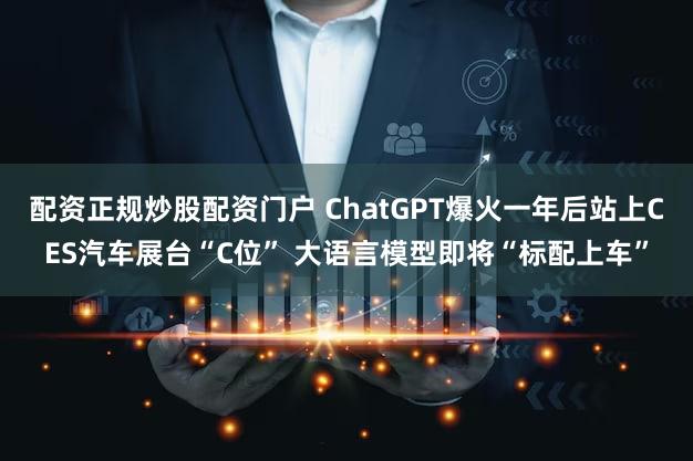 配资正规炒股配资门户 ChatGPT爆火一年后站上CES汽车展台“C位” 大语言模型即将“标配上车”