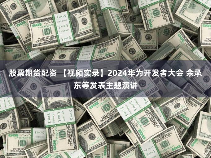 股票期货配资 【视频实录】2024华为开发者大会 余承东等发表主题演讲