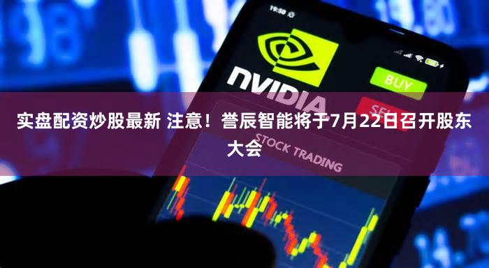 实盘配资炒股最新 注意！誉辰智能将于7月22日召开股东大会
