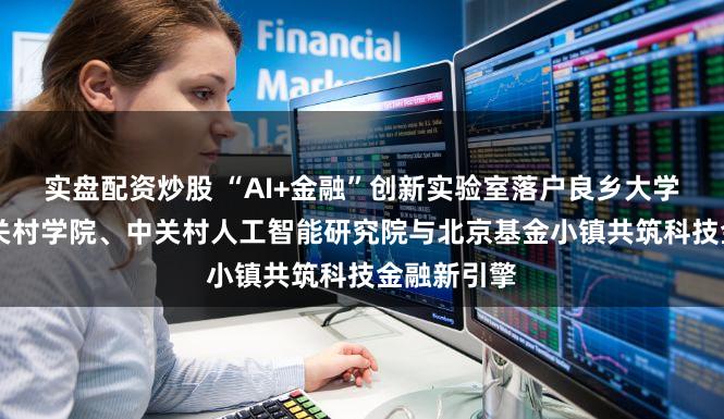 实盘配资炒股 “AI+金融”创新实验室落户良乡大学城 北京中关村学院、中关村人工智能研究院与北京基金小镇共筑科技金融新引擎