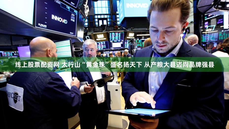 线上股票配资网 太行山“黄金珠”盛名扬天下 从产粮大县迈向品牌强县