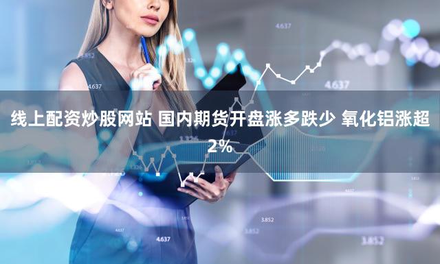 线上配资炒股网站 国内期货开盘涨多跌少 氧化铝涨超2%