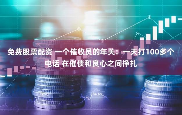 免费股票配资 一个催收员的年关：一天打100多个电话 在催债和良心之间挣扎