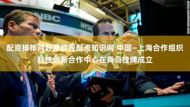 配资排排网股票炒股配资知识网 中国—上海合作组织科技创新合作中心在青岛挂牌成立