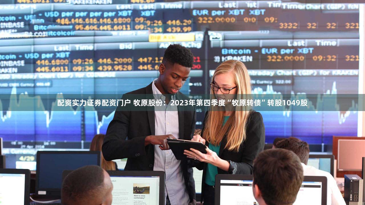 配资实力证券配资门户 牧原股份：2023年第四季度“牧原转债”转股1049股