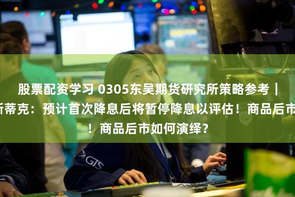 股票配资学习 0305东吴期货研究所策略参考｜美联储博斯蒂克：预计首次降息后将暂停降息以评估！商品后市如何演绎？