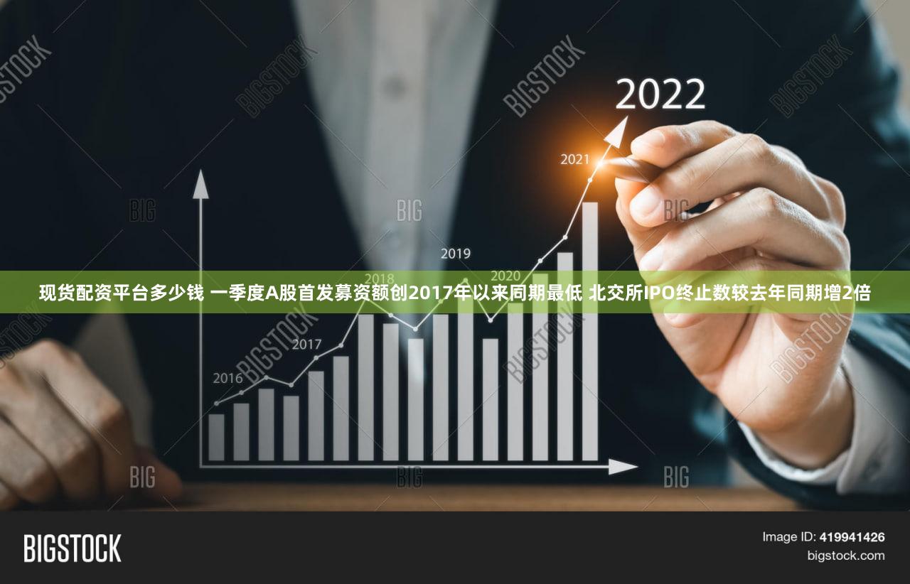 现货配资平台多少钱 一季度A股首发募资额创2017年以来同期最低 北交所IPO终止数较去年同期增2倍
