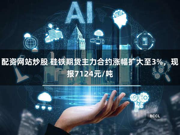 配资网站炒股 硅铁期货主力合约涨幅扩大至3%，现报7124元/吨