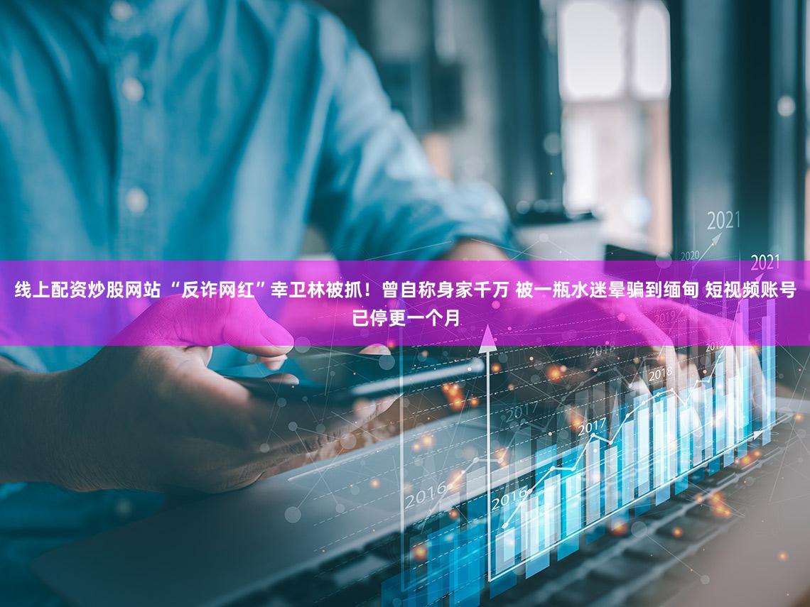 线上配资炒股网站 “反诈网红”幸卫林被抓！曾自称身家千万 被一瓶水迷晕骗到缅甸 短视频账号已停更一个月