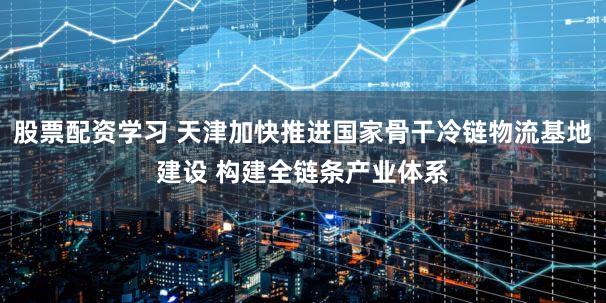 股票配资学习 天津加快推进国家骨干冷链物流基地建设 构建全链条产业体系
