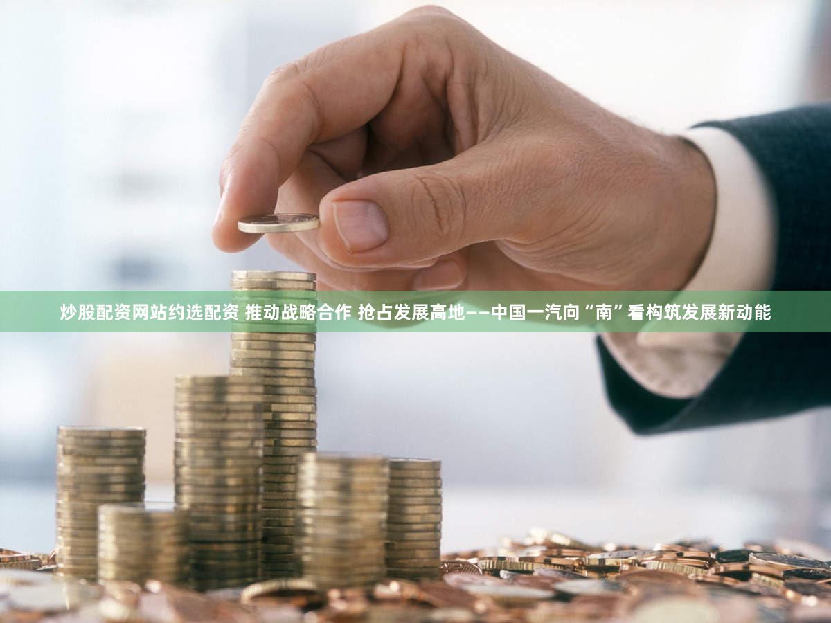 炒股配资网站约选配资 推动战略合作 抢占发展高地——中国一汽向“南”看构筑发展新动能