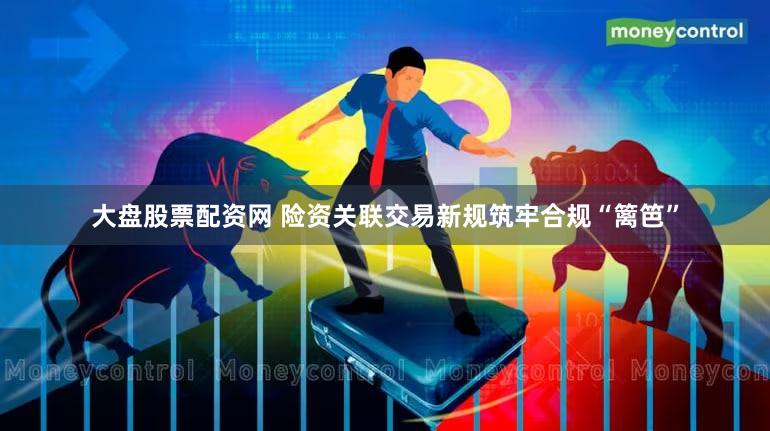 大盘股票配资网 险资关联交易新规筑牢合规“篱笆”