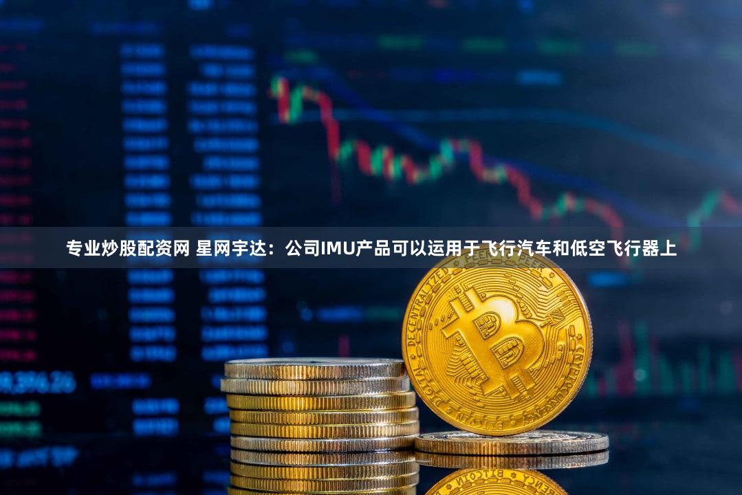 专业炒股配资网 星网宇达：公司IMU产品可以运用于飞行汽车和低空飞行器上