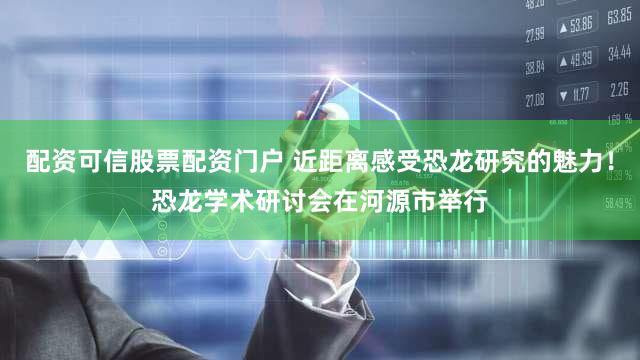 配资可信股票配资门户 近距离感受恐龙研究的魅力！恐龙学术研讨会在河源市举行