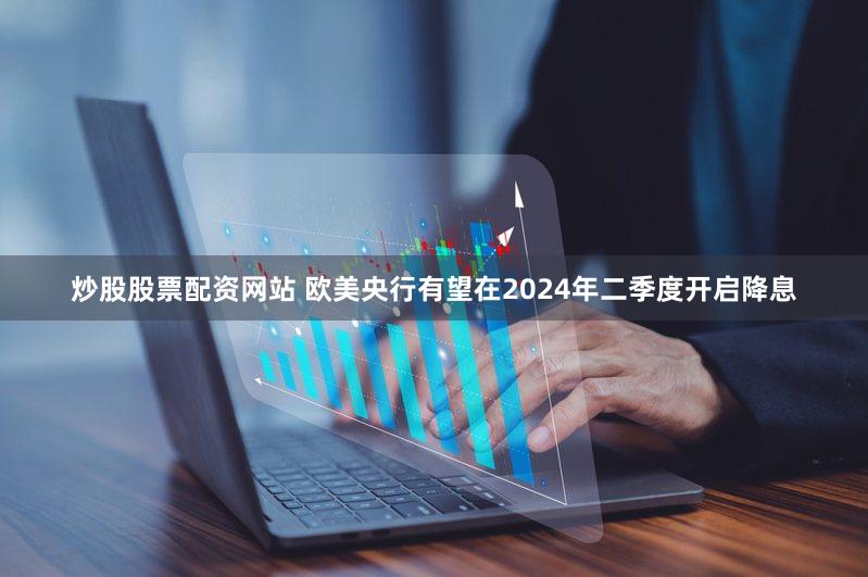 炒股股票配资网站 欧美央行有望在2024年二季度开启降息