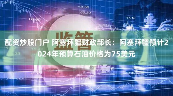配资炒股门户 阿塞拜疆财政部长：阿塞拜疆预计2024年预算石油价格为75美元