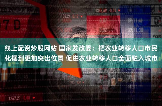 线上配资炒股网站 国家发改委：把农业转移人口市民化摆到更加突出位置 促进农业转移人口全面融入城市