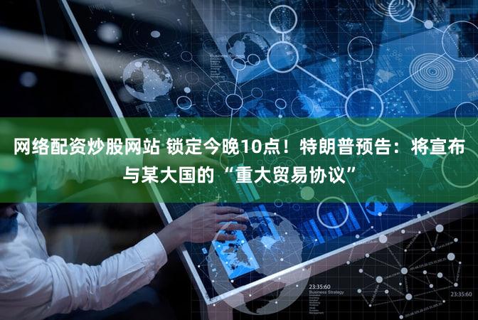 网络配资炒股网站 锁定今晚10点！特朗普预告：将宣布与某大国的 “重大贸易协议”