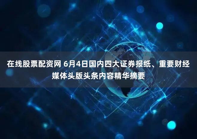 在线股票配资网 6月4日国内四大证券报纸、重要财经媒体头版头条内容精华摘要