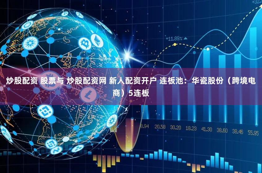 炒股配资 股票与 炒股配资网 新人配资开户 连板池：华瓷股份（跨境电商）5连板