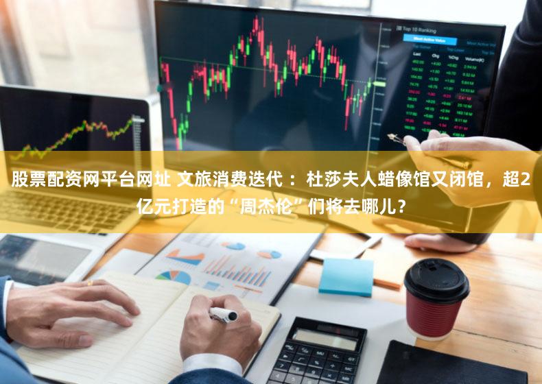 股票配资网平台网址 文旅消费迭代 ：杜莎夫人蜡像馆又闭馆，超2亿元打造的“周杰伦”们将去哪儿？